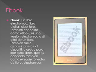  Ebook: Un libro 
electrónico, libro 
digital, ciberlibro, 
también conocido 
como eBook, es una 
versión electrónica o di 
gital de un libro. 
También suele 
denominarse así al 
dispositivo usado para 
leer estos libros, que es 
conocido también 
como e-reader o lector 
de libros electrónicos. 
