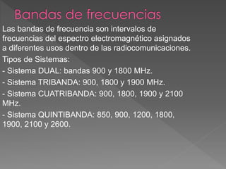 Las bandas de frecuencia son intervalos de 
frecuencias del espectro electromagnético asignados 
a diferentes usos dentro de las radiocomunicaciones. 
Tipos de Sistemas: 
- Sistema DUAL: bandas 900 y 1800 MHz. 
- Sistema TRIBANDA: 900, 1800 y 1900 MHz. 
- Sistema CUATRIBANDA: 900, 1800, 1900 y 2100 
MHz. 
- Sistema QUINTIBANDA: 850, 900, 1200, 1800, 
1900, 2100 y 2600. 
 