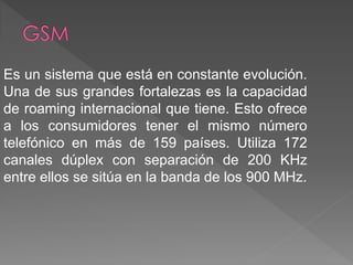 Es un sistema que está en constante evolución. 
Una de sus grandes fortalezas es la capacidad 
de roaming internacional que tiene. Esto ofrece 
a los consumidores tener el mismo número 
telefónico en más de 159 países. Utiliza 172 
canales dúplex con separación de 200 KHz 
entre ellos se sitúa en la banda de los 900 MHz. 
 