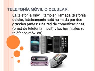 TELEFONÍA MÓVIL O CELULAR.
La telefonía móvil, también llamada telefonía
celular, básicamente está formada por dos
grandes partes: una red de comunicaciones
(o red de telefonía móvil) y los terminales (o
teléfonos móviles)
 