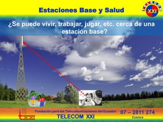 Fundación para las Telecomunicaciones del Ecuador
TELECOM XXI
07 – 2811 274
Cuenca
Estaciones Base y Salud XXI
¿Se puede vivir, trabajar, jugar, etc. cerca de una
estación base?
 