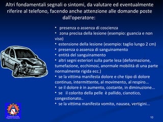 Altri fondamentali segnali o sintomi, da valutare ed eventualmente riferire al telefono, facendo anche attenzione alle domande poste dall'operatore:  presenza o assenza di coscienza  zona precisa della lesione (esempio: guancia e non viso)  estensione della lesione (esempio: taglio lungo 2 cm)  presenza o assenza di sanguinamento  entità del sanguinamento  altri segni esteriori sulla parte lesa (deformazione, tumefazione, ecchimosi, anormale mobilità di una parte normalmente rigida ecc.)  se la vittima manifesta dolore e che tipo di dolore continuo, intermittente, al movimento, al respiro... se il dolore è in aumento, costante, in diminuzione... se  il colorito della pelle  è pallido, cianotico, congestionato..  se la vittima manifesta vomito, nausea, vertigini... 