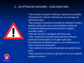 E… IN ATTESA DEI SOCCORSI… COSA NON FARE:  Non tenere occupato il telefono, l’operatore potrebbe richiamarti per ulteriori informazioni sia sul luogo che sull’infortunato; Non spostare il paziente cercando di metterlo in piedi o seduto a meno che non ci sia immediato rischio per l’incolumità della persona stessa (ad es: scoppio, incendio, crollo…) Non dar da bere o mangiare all’infortunato Non rimuovere eventuali corpi estranei conficcati (pericolo di emorragie) e non agire sulla zona traumatizzata del paziente (per es. non raddrizzare un arto in posizione innaturale) Non metterti in situazioni di pericolo cercando di dare aiuto Non rimuovere il casco e/o gli abiti (in caso di incidente stradale o ustioni) 