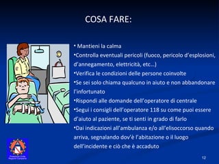 COSA FARE:  Mantieni la calma Controlla eventuali pericoli (fuoco, pericolo d’esplosioni, d’annegamento, elettricità, etc…) Verifica le condizioni delle persone coinvolte Se sei solo chiama qualcuno in aiuto e non abbandonare l’infortunato Rispondi alle domande dell’operatore di centrale Segui i consigli dell’operatore 118 su come puoi essere d’aiuto al paziente, se ti senti in grado di farlo Dai indicazioni all’ambulanza e/o all’elisoccorso quando arriva, segnalando dov’è l’abitazione o il luogo dell’incidente e ciò che è accaduto 