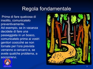 Prima di fare qualcosa di insolito, comunicatelo preventivamente. Ad esempio, se in vacanza decidete di fare una passeggiata in un bosco, comunicatelo prima ai vostri genitori cosicché se non tornate per l’ora prevista verranno a cercarvi e, se avete qualche problema, a soccorrervi. Regola fondamentale 
