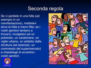 Se vi perdete in una folla (ad esempio in un manifestazione), mettetevi dove la folla è meno fitta; se i vostri genitori tardano a trovarvi, rivolgetevi ad un poliziotto, un carabiniere, un vigile urbano, un addetto della struttura (ad esempio, un commesso del supermercato) e chiedetegli di avvertire i vostri genitori. Seconda regola 