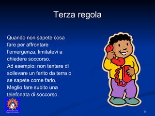 Quando non sapete cosa fare per affrontare l’emergenza, limitatevi a chiedere soccorso.  Ad esempio: non tentare di sollevare un ferito da terra o se sapete come farlo. Meglio fare subito una telefonata di soccorso. Terza regola 