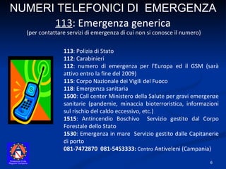 113 : Polizia di Stato 112 : Carabinieri  112 : numero di emergenza per l'Europa ed il GSM (sarà attivo entro la fine del 2009)  115 : Corpo Nazionale dei Vigili del Fuoco  118 : Emergenza sanitaria  1500 : Call center Ministero della Salute per gravi emergenze sanitarie (pandemie, minaccia bioterroristica, informazioni sul rischio del caldo eccessivo, etc.) 1515 : Antincendio Boschivo  Servizio gestito dal Corpo Forestale dello Stato 1530 : Emergenza in mare  Servizio gestito dalle Capitanerie di porto 081-7472870  081-5453333:  Centro  Antiveleni (Campania) NUMERI TELEFONICI DI  EMERGENZA (per contattare servizi di emergenza di cui non si conosce il numero) 113 : Emergenza generica 