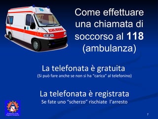 Come effettuare una chiamata di soccorso al  118   (ambulanza) La telefonata è gratuita  (Si può fare anche se non si ha “carica” al telefonino) La telefonata è registrata Se fate uno “scherzo” rischiate  l’arresto 