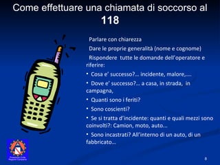 Come effettuare una chiamata di soccorso al  118 Parlare con chiarezza Dare le proprie generalità (nome e cognome) Rispondere  tutte le domande dell’operatore e riferire: Cosa e’ successo?… incidente, malore,…. Dove e’ successo?… a casa, in strada,  in campagna,  Quanti sono i feriti?  Sono coscienti? Se si tratta d’incidente: quanti e quali mezzi sono coinvolti?: Camion, moto, auto... Sono incastrati? All’interno di un auto, di un fabbricato… 