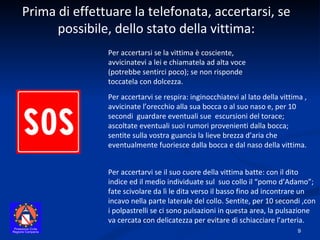 Per accertarvi se il suo cuore della vittima batte: con il dito indice ed il medio individuate sul  suo collo il “pomo d’Adamo”; fate scivolare da lì le dita verso il basso fino ad incontrare un incavo nella parte laterale del collo. Sentite, per 10 secondi ,con i polpastrelli se ci sono pulsazioni in questa area, la pulsazione va cercata con delicatezza per evitare di schiacciare l’arteria. Prima di effettuare la telefonata, accertarsi, se possibile, dello stato della vittima: Per accertarsi se la vittima è cosciente, avvicinatevi a lei e chiamatela ad alta voce (potrebbe sentirci poco); se non risponde toccatela con dolcezza. Per accertarvi se respira: inginocchiatevi al lato della vittima , avvicinate l’orecchio alla sua bocca o al suo naso e, per 10 secondi  guardare eventuali sue  escursioni del torace; ascoltate eventuali suoi rumori provenienti dalla bocca; sentite sulla vostra guancia la lieve brezza d’aria che eventualmente fuoriesce dalla bocca e dal naso della vittima. 