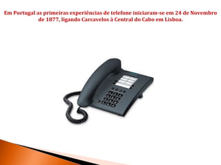 Em Portugal as primeiras experiências de telefone iniciaram-se em 24 de Novembro
             de 1877, ligando Carcavelos à Central do Cabo em Lisboa.
 