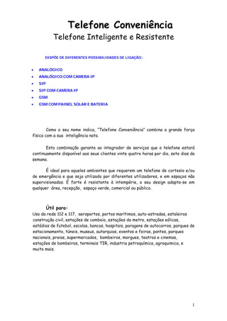 Telefone Conveniência
             Telefone Inteligente e Resistente

      DISPÕE DE DIFERENTES POSSIBILIDADES DE LIGAÇÃO:


•   ANALÓGICO
•   ANALÓGICO COM CAMERA IP
•   SIP
•   SIP COM CAMERA IP
•   GSM
•   GSM COM PAINEL SOLAR E BATERIA




        Como o seu nome indica, “Telefone Conveniência” combina a grande força
física com a sua inteligência nata.

       Esta combinação garante ao integrador de serviços que o telefone estará
continuamente disponível aos seus clientes vinte quatro horas por dia, sete dias da
semana.

       É ideal para aqueles ambientes que requerem um telefone de cortesia e/ou
de emergência e que seja utilizado por diferentes utilizadores, e em espaços não
supervisionados. É forte é resistente à intempérie, o seu design adapta-se em
qualquer área, recepção, espaço verde, comercial ou público.



          Útil para:
Uso da rede 112 e 117, aeroportos, portos marítimos, auto-estradas, estaleiros
construção civil, estações de comboio, estações do metro, estações eólicas,
estádios de futebol, escolas, bancos, hospitais, paragens de autocarros, parques de
estacionamento, túneis, museus, autarquias, eventos e feiras, pontes, parques
nacionais, praias, supermercados, bombeiros, morgues, teatros e cinemas,
estações de bombeiros, terminais TIR, industria petroquímica, agroquimica, e
muito mais.




                                                                                 1
 