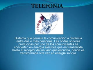 TELEFONIA




 Sistema que permite la comunicación a distancia
   entre dos o más personas. Las ondas sonoras
    producidas por uno de los comunicantes se
 convierten en energía eléctrica que es transmitida
hasta el receptor del usuario que escucha, donde es
     transformada otra vez en energía sonora.
 
