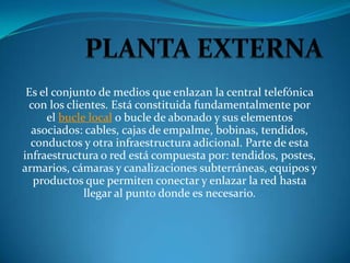 Es el conjunto de medios que enlazan la central telefónica
 con los clientes. Está constituida fundamentalmente por
     el bucle local o bucle de abonado y sus elementos
  asociados: cables, cajas de empalme, bobinas, tendidos,
  conductos y otra infraestructura adicional. Parte de esta
infraestructura o red está compuesta por: tendidos, postes,
armarios, cámaras y canalizaciones subterráneas, equipos y
  productos que permiten conectar y enlazar la red hasta
             llegar al punto donde es necesario.
 