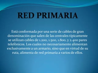 Está conformada por una serie de cables de gran
denominación que salen de las centrales típicamente
 se utilizan cables de 1.200, 1.500, 1.800, y 2.400 pares
telefónicos. Los cuales no necesariamente alimentan
exclusivamente a un armario, sino que en virtud de su
    ruta, alimenta de red primaria a varios de ellos.
 