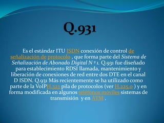 Es el estándar ITU ISDN conexión de control de
 señalización de protocolo , que forma parte del Sistema de
  Señalización de Abonado Digital N º 1. Q.931 fue diseñado
   para establecimiento RDSI llamada, mantenimiento y
 liberación de conexiones de red entre dos DTE en el canal
   D ISDN. Q.931 Más recientemente se ha utilizado como
 parte de la VoIPH.323 pila de protocolos (ver H.225.0 ) y en
forma modificada en algunos teléfonos móviles sistemas de
                   transmisión y en ATM .
 