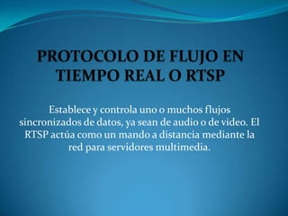 Establece y controla uno o muchos flujos
sincronizados de datos, ya sean de audio o de video. El
 RTSP actúa como un mando a distancia mediante la
          red para servidores multimedia.
 