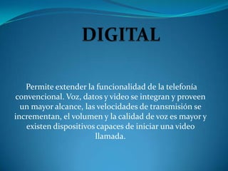 Permite extender la funcionalidad de la telefonía
convencional. Voz, datos y video se integran y proveen
  un mayor alcance, las velocidades de transmisión se
incrementan, el volumen y la calidad de voz es mayor y
   existen dispositivos capaces de iniciar una video
                       llamada.
 