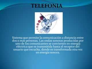 TELEFONIA




Sistema que permite la comunicación a distancia entre
dos o más personas. Las ondas sonoras producidas por
   uno de los comunicantes se convierten en energía
   eléctrica que es transmitida hasta el receptor del
 usuario que escucha, donde es transformada otra vez
                   en energía sonora.
 