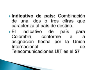  Indicativo de país: Combinación
de una, dos o tres cifras que
caracteriza al país de destino.
 El indicativo de país para
Colombia, conforme a la
asignación hecha por la Unión
Internacional de
Telecomunicaciones UIT es el 57
 