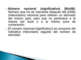  Número nacional (significativo) [N(s)N]:
Número que ha de marcarse después del prefijo
(interurbano) nacional para obtener un abonado
del mismo país, pero que no pertenece a la
misma red local o a la misma zona de
numeración.
 El número nacional (significativo) se compone del
indicativo interurbano seguido del número de
abonado.
 
