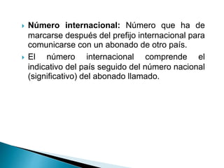  Número internacional: Número que ha de
marcarse después del prefijo internacional para
comunicarse con un abonado de otro país.
 El número internacional comprende el
indicativo del país seguido del número nacional
(significativo) del abonado llamado.
 
