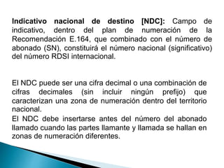 Indicativo nacional de destino [NDC]: Campo de
indicativo, dentro del plan de numeración de la
Recomendación E.164, que combinado con el número de
abonado (SN), constituirá el número nacional (significativo)
del número RDSI internacional.
El NDC puede ser una cifra decimal o una combinación de
cifras decimales (sin incluir ningún prefijo) que
caracterizan una zona de numeración dentro del territorio
nacional.
El NDC debe insertarse antes del número del abonado
llamado cuando las partes llamante y llamada se hallan en
zonas de numeración diferentes.
 