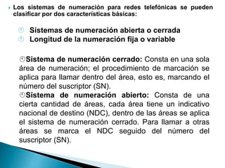  Los sistemas de numeración para redes telefónicas se pueden
clasificar por dos características básicas:
 Sistemas de numeración abierta o cerrada
 Longitud de la numeración fija o variable
Sistema de numeración cerrado: Consta en una sola
área de numeración; el procedimiento de marcación se
aplica para llamar dentro del área, esto es, marcando el
número del suscriptor (SN).
Sistema de numeración abierto: Consta de una
cierta cantidad de áreas, cada área tiene un indicativo
nacional de destino (NDC), dentro de las áreas se aplica
el sistema de numeración cerrado. Para llamar a otras
áreas se marca el NDC seguido del número del
suscriptor (SN).
 