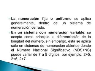  La numeración fija o uniforme se aplica
generalmente, dentro de un sistema de
numeración cerrado.
 En un sistema con numeración variable, se
acepta como principio la diferenciación de la
longitud del número, sin embargo, ésta se aplica
sólo en sistemas de numeración abiertos donde
el Número Nacional Significativo (NDS+NS)
puede variar de 7 a 9 dígitos, por ejemplo: 2+5,
2+6, 2+7.
 