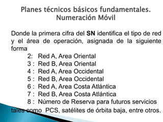 Donde la primera cifra del SN identifica el tipo de red
y el área de operación, asignada de la siguiente
forma
2: Red A, Area Oriental
3 : Red B, Area Oriental
4 : Red A, Area Occidental
5 : Red B, Area Occidental
6 : Red A, Area Costa Atlántica
7 : Red B, Area Costa Atlántica
8 : Número de Reserva para futuros servicios
tales como PCS, satélites de órbita baja, entre otros.
Planes técnicos básicos fundamentales.
Numeración Móvil
 