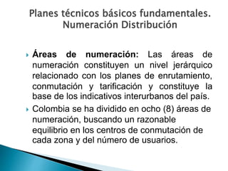  Áreas de numeración: Las áreas de
numeración constituyen un nivel jerárquico
relacionado con los planes de enrutamiento,
conmutación y tarificación y constituye la
base de los indicativos interurbanos del país.
 Colombia se ha dividido en ocho (8) áreas de
numeración, buscando un razonable
equilibrio en los centros de conmutación de
cada zona y del número de usuarios.
Planes técnicos básicos fundamentales.
Numeración Distribución
 