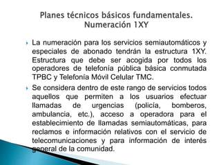  La numeración para los servicios semiautomáticos y
especiales de abonado tendrán la estructura 1XY.
Estructura que debe ser acogida por todos los
operadores de telefonía pública básica conmutada
TPBC y Telefonía Móvil Celular TMC.
 Se considera dentro de este rango de servicios todos
aquellos que permiten a los usuarios efectuar
llamadas de urgencias (policía, bomberos,
ambulancia, etc.), acceso a operadora para el
establecimiento de llamadas semiautomáticas, para
reclamos e información relativos con el servicio de
telecomunicaciones y para información de interés
general de la comunidad.
Planes técnicos básicos fundamentales.
Numeración 1XY
 