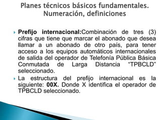 Planes técnicos básicos fundamentales.
Numeración, definiciones
 Prefijo internacional:Combinación de tres (3)
cifras que tiene que marcar el abonado que desea
llamar a un abonado de otro país, para tener
acceso a los equipos automáticos internacionales
de salida del operador de Telefonía Pública Básica
Conmutada de Larga Distancia “TPBCLD”
seleccionado.
 La estructura del prefijo internacional es la
siguiente: 00X. Donde X identifica el operador de
TPBCLD seleccionado.
 