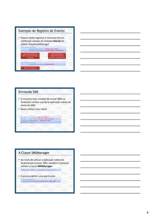 4
Exemplo de Registro de Evento
• Depois basta registrar o interesse em ser
notificado através do método listen() do
objeto TelephonyManager
|
tm.listen(listener,
PhoneStateListener.LISTEN_CALL_STATE |
PhoneStateListener.LISTEN_SIGNAL_STRENGTHS);
Usar o OR binário para
indicar em quais eventos há
o interesse
Para cada método
sobrescrito existe uma
constante correspondente
tm.listen(listener,
PhoneStateListener.LISTEN_NONE);
Remove os listeners
Enviando SMS
• A maneira mais simples de enviar SMS no
Android é utilizar a própria aplicação nativa de
envio de SMS
• Basta utilizar uma intent
Uri uri = Uri.parse("sms:555-5555");
Intent i = new Intent(Intent.ACTION_SENDTO, uri);
i.putExtra("sms_body", "Mensagem SMS");
startActivity(i);
A Classe SMSManager
• Ao invés de utilizar a aplicação nativa do
Android para enviar SMS, também é possível
utilizar a classe SMSManager.
• É preciso definir uma permissão
SmsManager smsMgr = SmsManager.getDefault();
<uses-permission
android:name="android.permission.SEND_SMS" />
 