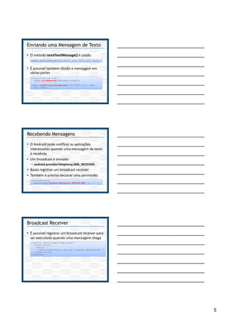 5
Enviando uma Mensagem de Texto
• O método sendTextMessage() é usado
smsMgr.sendTextMessage("555-5555", null, "Oi", null, null);
• É possível também dividir a mensagem em
várias partes
ArrayList<String> msgs =
smsMgr.divideMessage("Mensagem Grande");
smsMgr.sendMultipartTextMessage("555-5555", null, msgs,
null, null);
Recebendo Mensagens
• O Android pode notificar as aplicações
interessadas quando uma mensagem de texto
é recebida
• Um broadcast é enviado
• android.provider.Telephony.SMS_RECEIVED
• Basta registrar um broadcast receiver
• Também é preciso declarar uma permissão
<uses-permission
android:name="android.permission.RECEIVE_SMS" />
Broadcast Receiver
• É possível registrar um broadcast receiver para
ser executado quando uma mensagem chega
<receiver android:name=".SMSListener">
<intent-filter>
<action
android:name="android.provider.Telephony.SMS_RECEIVED" />
</intent-filter>
</receiver>
 