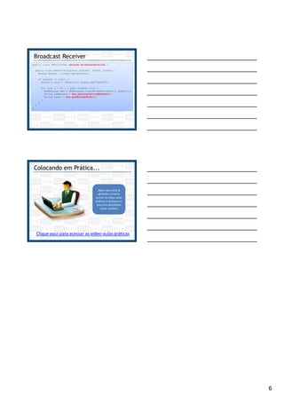 6
Broadcast Receiver
public class SMSListener extends BroadcastReceiver {
public void onReceive(Context context, Intent intent) {
Bundle bundle = intent.getExtras();
if (bundle != null) {
Object[] pdus = (Object[]) bundle.get("pdus");
for (int i = 0; i < pdus.length; i++) {
SmsMessage sms = SmsMessage.createFromPdu((byte[]) pdus[i]);
String remetente = sms.getOriginatingAddress();
String texto = sms.getMessageBody();
}
}
}
}
Colocando em Prática...
Agora que você já
aprendeu a teoria,
acesse as vídeo-aulas
práticas e pratique os
assuntos abordados
neste módulo!
Clique aqui para acessar as vídeo-aulas práticas
 