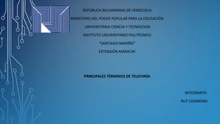 REPÚBLICA BOLIVARIANA DE VENEZUELA
MINISTERIO DEL PODER POPULAR PARA LA EDUCACIÓN
UNIVERSITARIA CIENCIA Y TECNOLOGÍA
INSTITUTO UNIVERSITARIO POLITÉCNICO
“SANTIAGO MARIÑO”
EXTENSIÓN MARACAY
PRINCIPALES TÉRMINOS DE TELEFONÍA
INTEGRANTE:
RUT CASANOBA
 
