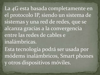 La 4G esta basada completamente en
el protocolo IP, siendo un sistema de
sistemas y una red de redes, que se
alcanza gracias a la convergencia
entre las redes de cables e
inalámbricas.
Esta tecnología podrá ser usada por
módems inalámbricos, Smart phones
y otros dispositivos móviles.
 