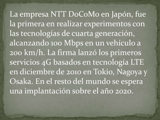 La empresa NTT DoCoMo en Japón, fue
la primera en realizar experimentos con
las tecnologías de cuarta generación,
alcanzando 100 Mbps en un vehículo a
200 km/h. La firma lanzó los primeros
servicios 4G basados en tecnología LTE
en diciembre de 2010 en Tokio, Nagoya y
Osaka. En el resto del mundo se espera
una implantación sobre el año 2020.
 