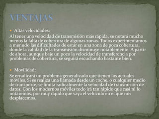  Altas velocidades:
Al tener una velocidad de transmisión más rápida, se notará mucho
menos la falta de cobertura de algunas zonas. Todos experimentamos
a menudo las dificultades de estar en una zona de poca cobertura,
donde la calidad de la transmisión disminuye notablemente. A partir
de ahora, aunque baje un poco la velocidad de transferencia por
problemas de cobertura, se seguirá escuchando bastante bien.
 Movilidad:
Se erradicará un problema generalizado que tienen los actuales
móviles. Si se realiza una llamada desde un coche, o cualquier medio
de transporte, se limita radicalmente la velocidad de transmisión de
datos. Con los modernos móviles todo irá tan rápido que casi ni lo
notaremos, por muy rápido que vaya el vehículo en el que nos
desplacemos.
 