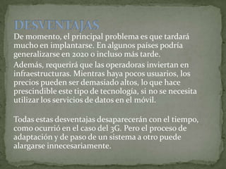 De momento, el principal problema es que tardará
mucho en implantarse. En algunos países podría
generalizarse en 2020 o incluso más tarde.
Además, requerirá que las operadoras inviertan en
infraestructuras. Mientras haya pocos usuarios, los
precios pueden ser demasiado altos, lo que hace
prescindible este tipo de tecnología, si no se necesita
utilizar los servicios de datos en el móvil.
Todas estas desventajas desaparecerán con el tiempo,
como ocurrió en el caso del 3G. Pero el proceso de
adaptación y de paso de un sistema a otro puede
alargarse innecesariamente.
 