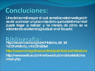 Una de los motivos por el cual se realizo esta investigación es dar a conocer un poco mas de lo que la telefonía móvil puede llegar a realizar y la manera de cómo se va adelantando a la tecnología actual en el Ecuador. http://es.wikipedia.org/wiki/Historia_del_tel%C3%A9fono_m%C3%B3vil http://www.monografias.com/trabajos14/celularhist/celularhist.shtml http://www.eveliux.com/mx/la-evolucion-de-la-telefonia-movil.php 
