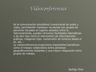 Videoconferencias Es la comunicación simultánea bidireccional de audio y video, permitiendo mantener reuniones con grupos de personas situadas en lugares alejados entre sí. Adicionalmente, pueden ofrecerse facilidades telemáticas o de otro tipo como el intercambio de informaciones gráficas, imágenes fijas, transmisión de ficheros desde el pc, etc... La videoconferencia proporciona importantes beneficios como el trabajo colaborativo entre personas geográficamente distantes y una mayor integración entre grupos de trabajo. Rodrigo Dote 