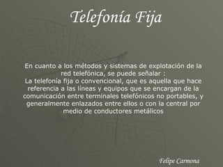 Telefonía Fija En cuanto a los métodos y sistemas de explotación de la red telefónica, se puede señalar : La telefonía fija o convencional, que es aquella que hace referencia a las líneas y equipos que se encargan de la comunicación entre terminales telefónicos no portables, y generalmente enlazados entre ellos o con la central por medio de conductores metálicos Felipe Carmona 