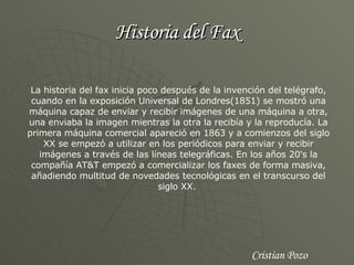 Historia del Fax La historia del fax inicia poco después de la invención del telégrafo, cuando en la exposición Universal de Londres(1851) se mostró una máquina capaz de enviar y recibir imágenes de una máquina a otra, una enviaba la imagen mientras la otra la recibía y la reproducía. La primera máquina comercial apareció en 1863 y a comienzos del siglo XX se empezó a utilizar en los periódicos para enviar y recibir imágenes a través de las líneas telegráficas. En los años 20's la compañía AT&T empezó a comercializar los faxes de forma masiva, añadiendo multitud de novedades tecnológicas en el transcurso del siglo XX.  Cristian Pozo 