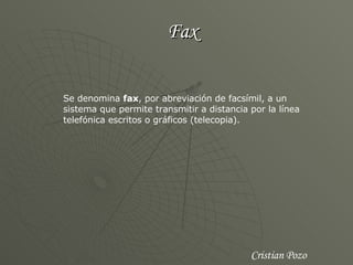 Fax Se denomina  fax , por abreviación de facsímil, a un sistema que permite transmitir a distancia por la línea telefónica escritos o gráficos (telecopia).  Cristian Pozo 