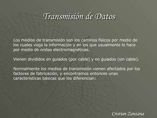 Transmisión de Datos Los medios de transmisión son los caminos físicos por medio de los cuales viaja la información y en los que usualmente lo hace por medio de ondas electromagnéticas. Vienen divididos en guiados (por cable) y no guiados (sin cable). Normalmente los medios de transmisión vienen afectados por los factores de fabricación, y encontramos entonces unas características básicas que los diferencian: Cristian Zanzana 