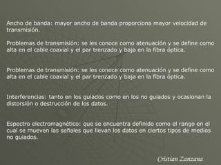 Ancho de banda: mayor ancho de banda proporciona mayor velocidad de transmisión.  Problemas de transmisión: se les conoce como atenuación y se define como alta en el cable coaxial y el par trenzado y baja en la fibra óptica. Problemas de transmisión: se les conoce como atenuación y se define como alta en el cable coaxial y el par trenzado y baja en la fibra óptica. Interferencias: tanto en los guiados como en los no guiados y ocasionan la distorsión o destrucción de los datos.  Espectro electromagnético: que se encuentra definido como el rango en el cual se mueven las señales que llevan los datos en ciertos tipos de medios no guiados. Cristian Zanzana 