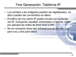 10
7ma Generación: Telefonía IP
• Los sonidos y las imágenes pueden ser digitalizados, es
decir pueden ser convertidos en datos.
• El tráfico de Voz sobre IP puede circular por cualquier
red IP, incluyendo aquellas conectadas a Internet, como
por ejemplo las redes de área local (LAN)
• No es necesario tener dos infraestructuras de red, una
para voz y otra para datos
 